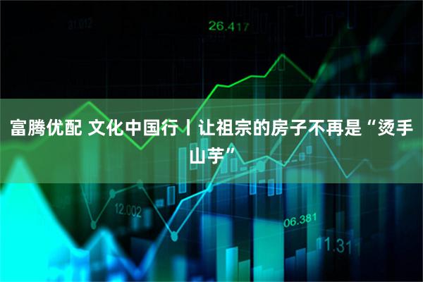 富腾优配 文化中国行丨让祖宗的房子不再是“烫手山芋”