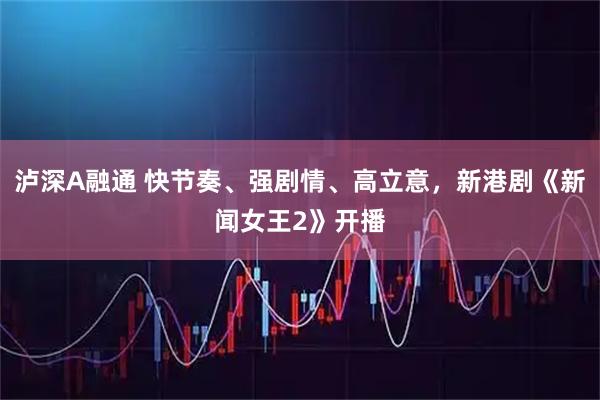泸深A融通 快节奏、强剧情、高立意，新港剧《新闻女王2》开播