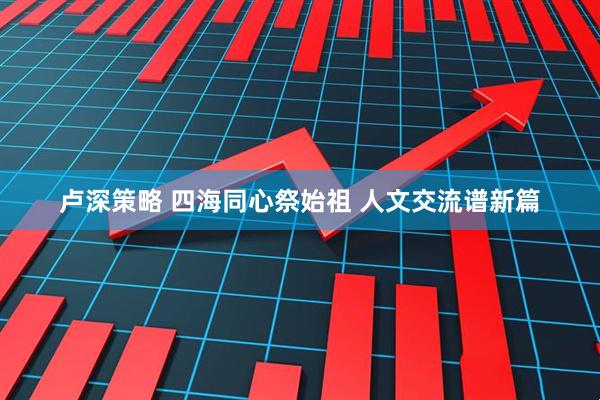 卢深策略 四海同心祭始祖 人文交流谱新篇