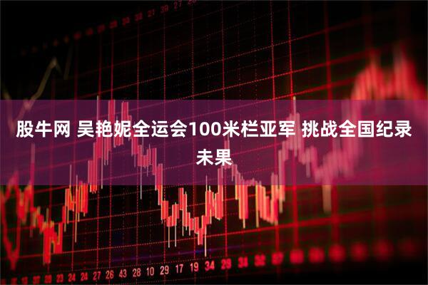 股牛网 吴艳妮全运会100米栏亚军 挑战全国纪录未果