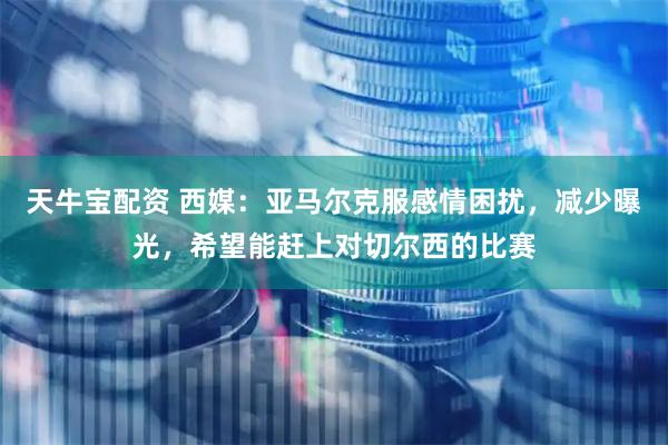 天牛宝配资 西媒：亚马尔克服感情困扰，减少曝光，希望能赶上对切尔西的比赛