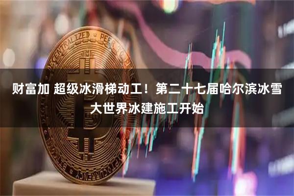 财富加 超级冰滑梯动工！第二十七届哈尔滨冰雪大世界冰建施工开始