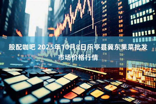 股配咖吧 2025年10月8日乐亭县冀东果菜批发市场价格行情
