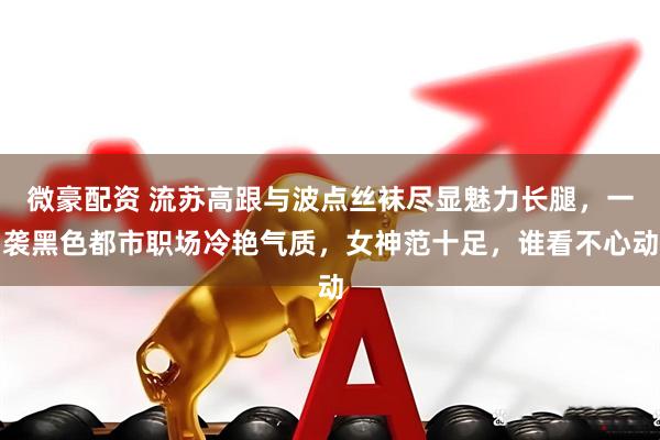 微豪配资 流苏高跟与波点丝袜尽显魅力长腿，一袭黑色都市职场冷艳气质，女神范十足，谁看不心动
