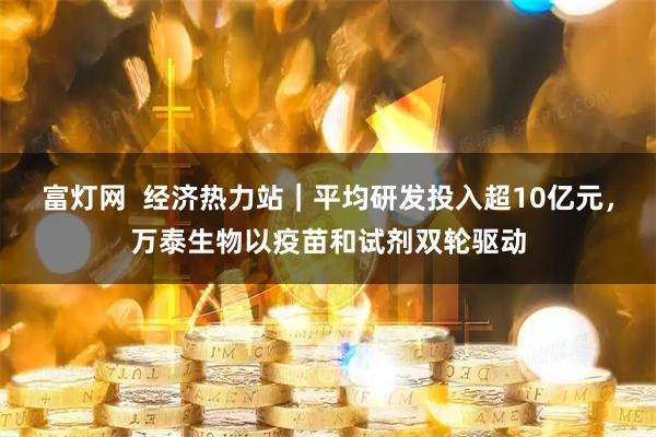 富灯网  经济热力站｜平均研发投入超10亿元，万泰生物以疫苗和试剂双轮驱动