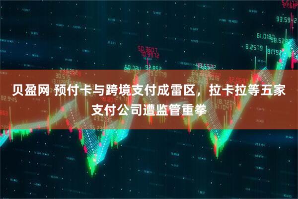 贝盈网 预付卡与跨境支付成雷区，拉卡拉等五家支付公司遭监管重拳