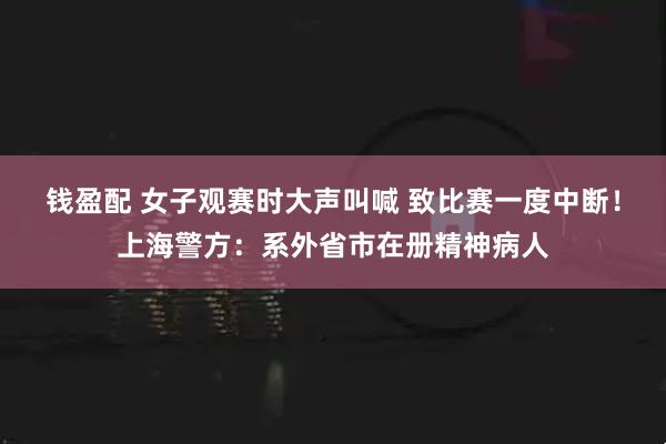 钱盈配 女子观赛时大声叫喊 致比赛一度中断！上海警方：系外省市在册精神病人