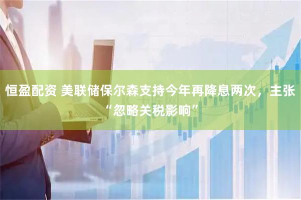 恒盈配资 美联储保尔森支持今年再降息两次，主张“忽略关税影响”