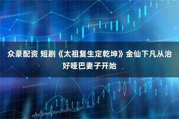 众豪配资 短剧《太祖复生定乾坤》金仙下凡从治好哑巴妻子开始