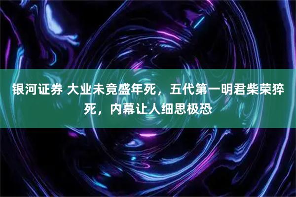 银河证券 大业未竟盛年死，五代第一明君柴荣猝死，内幕让人细思极恐