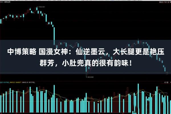 中博策略 国漫女神：仙逆墨云，大长腿更是艳压群芳，小肚兜真的很有韵味！