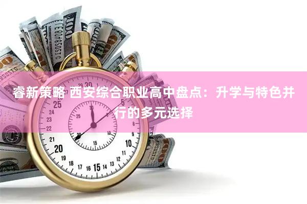 睿新策略 西安综合职业高中盘点：升学与特色并行的多元选择