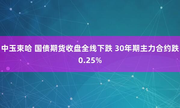 中玉束哈 国债期货收盘全线下跌 30年期主力合约跌0.25%