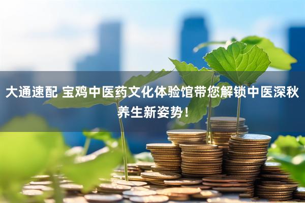 大通速配 宝鸡中医药文化体验馆带您解锁中医深秋养生新姿势！