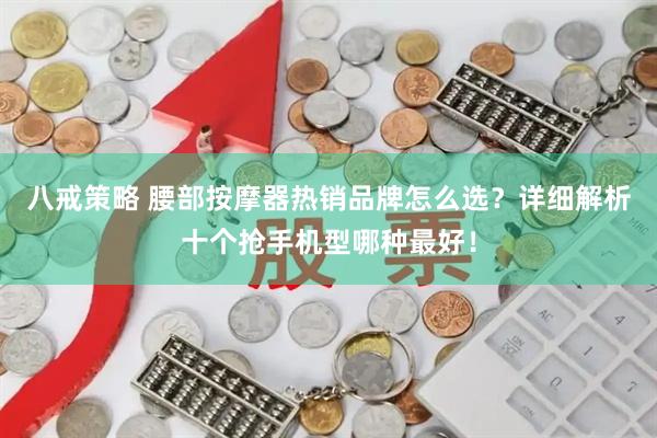 八戒策略 腰部按摩器热销品牌怎么选？详细解析十个抢手机型哪种最好！