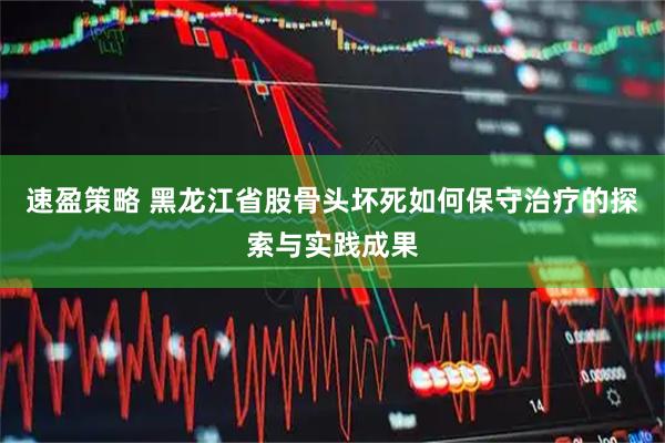 速盈策略 黑龙江省股骨头坏死如何保守治疗的探索与实践成果