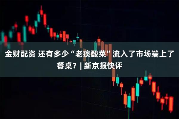 金财配资 还有多少“老痰酸菜”流入了市场端上了餐桌？| 新京报快评