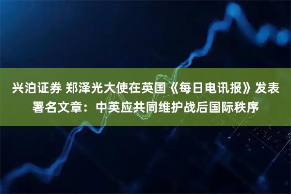 兴泊证券 郑泽光大使在英国《每日电讯报》发表署名文章：中英应共同维护战后国际秩序