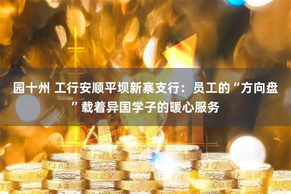 园十州 工行安顺平坝新寨支行：员工的“方向盘”载着异国学子的暖心服务