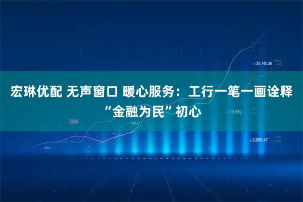 宏琳优配 无声窗口 暖心服务：工行一笔一画诠释“金融为民”初心