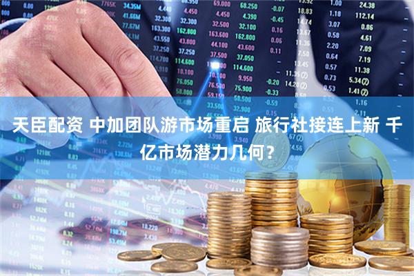 天臣配资 中加团队游市场重启 旅行社接连上新 千亿市场潜力几何？