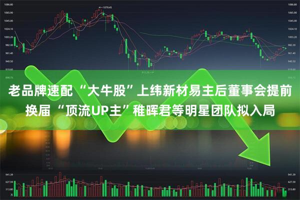 老品牌速配 “大牛股”上纬新材易主后董事会提前换届 “顶流UP主”稚晖君等明星团队拟入局