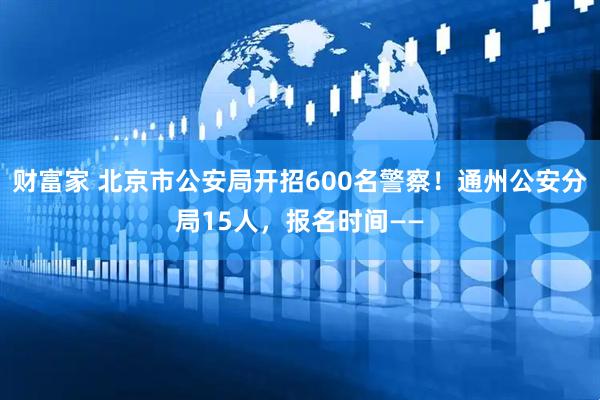 财富家 北京市公安局开招600名警察！通州公安分局15人，报名时间——
