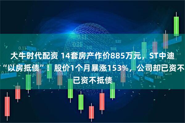 大牛时代配资 14套房产作价885万元，ST中迪宣布“以房抵债”！股价1个月暴涨153%，公司却已资不抵债