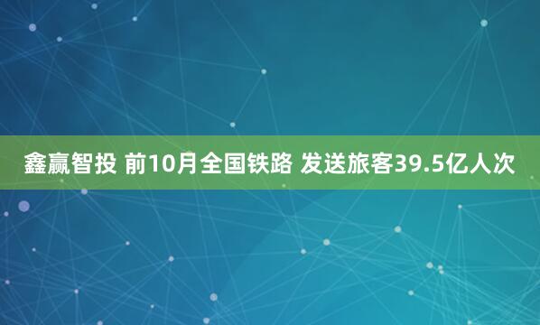 鑫赢智投 前10月全国铁路 发送旅客39.5亿人次