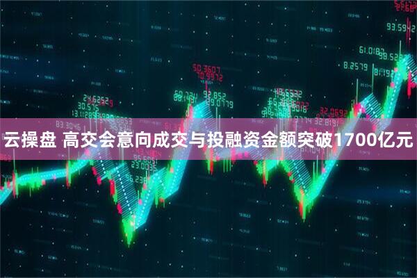 云操盘 高交会意向成交与投融资金额突破1700亿元
