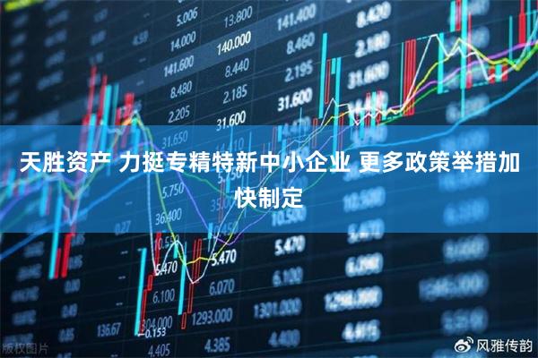 天胜资产 力挺专精特新中小企业 更多政策举措加快制定