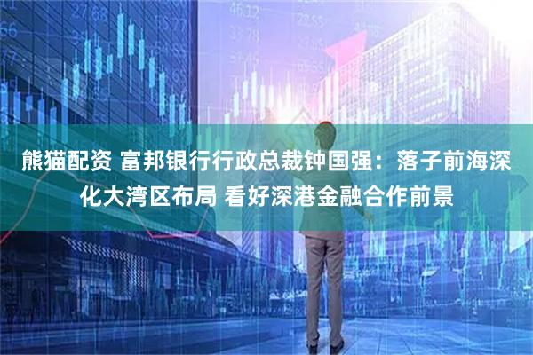 熊猫配资 富邦银行行政总裁钟国强：落子前海深化大湾区布局 看好深港金融合作前景