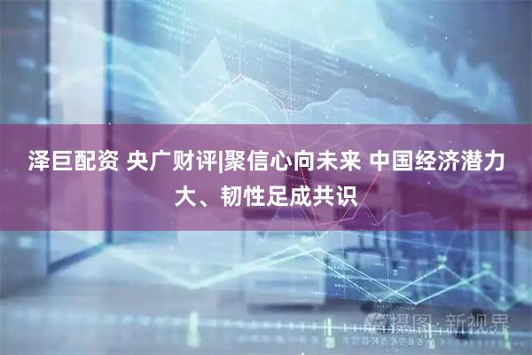 泽巨配资 央广财评|聚信心向未来 中国经济潜力大、韧性足成共识