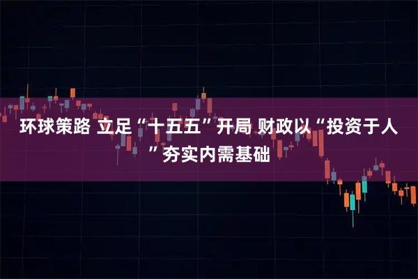 环球策路 立足“十五五”开局 财政以“投资于人”夯实内需基础
