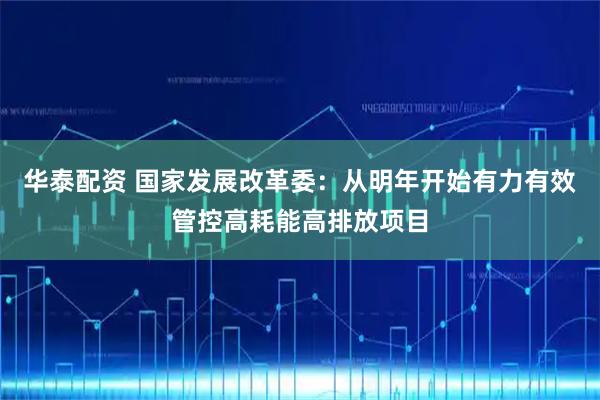 华泰配资 国家发展改革委：从明年开始有力有效管控高耗能高排放项目
