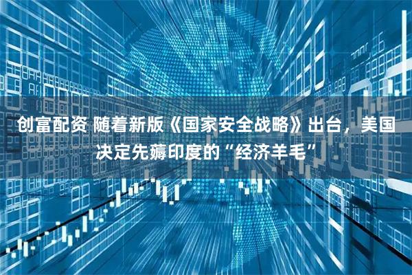 创富配资 随着新版《国家安全战略》出台，美国决定先薅印度的“经济羊毛”