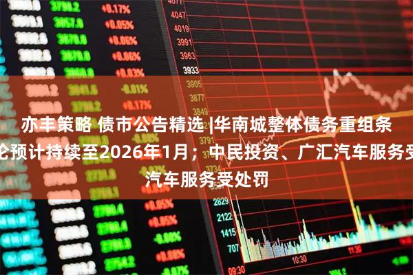 亦丰策略 债市公告精选 |华南城整体债务重组条款讨论预计持续至2026年1月；中民投资、广汇汽车服务受处罚