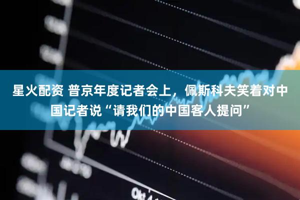 星火配资 普京年度记者会上，佩斯科夫笑着对中国记者说“请我们的中国客人提问”