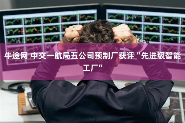 牛途网 中交一航局五公司预制厂获评“先进级智能工厂”