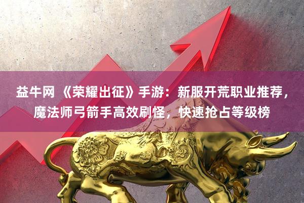 益牛网 《荣耀出征》手游：新服开荒职业推荐，魔法师弓箭手高效刷怪，快速抢占等级榜