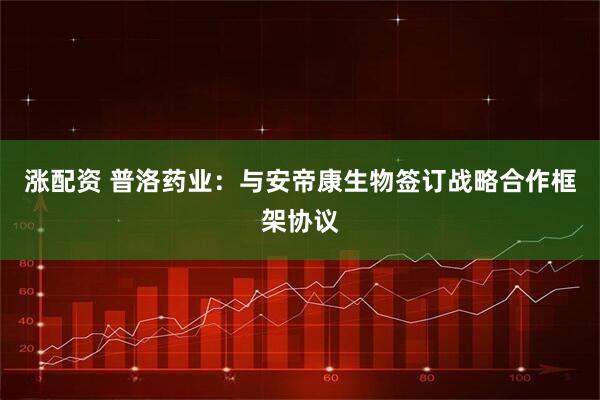 涨配资 普洛药业：与安帝康生物签订战略合作框架协议