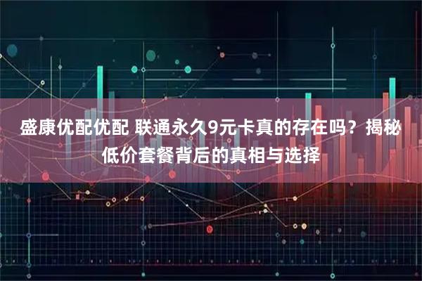 盛康优配优配 联通永久9元卡真的存在吗？揭秘低价套餐背后的真相与选择