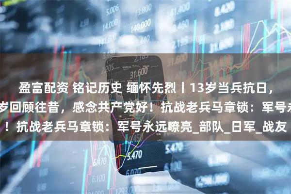 盈富配资 铭记历史 缅怀先烈丨13岁当兵抗日，个头还没有枪高；101岁回顾往昔，感念共产党好！抗战老兵马章锁：军号永远嘹亮_部队_日军_战友