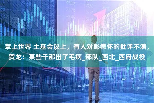 掌上世界 土基会议上，有人对彭德怀的批评不满，贺龙：某些干部出了毛病_部队_西北_西府战役