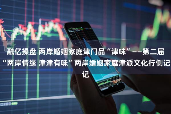 融亿操盘 两岸婚姻家庭津门品“津味”——第二届“两岸情缘 津津有味”两岸婚姻家庭津派文化行侧记